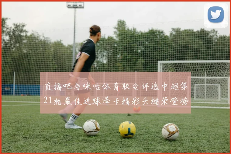 直播吧与咪咕体育联合评选中超第21轮最佳进球泽卡精彩头槌荣登榜首