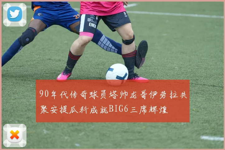 90年代传奇球员塔帅龙哥伊劳拉共聚安提瓜科成就BIG6三席辉煌