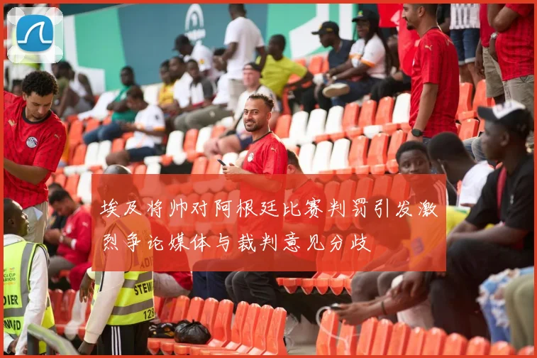 埃及将帅对阿根廷比赛判罚引发激烈争论媒体与裁判意见分歧