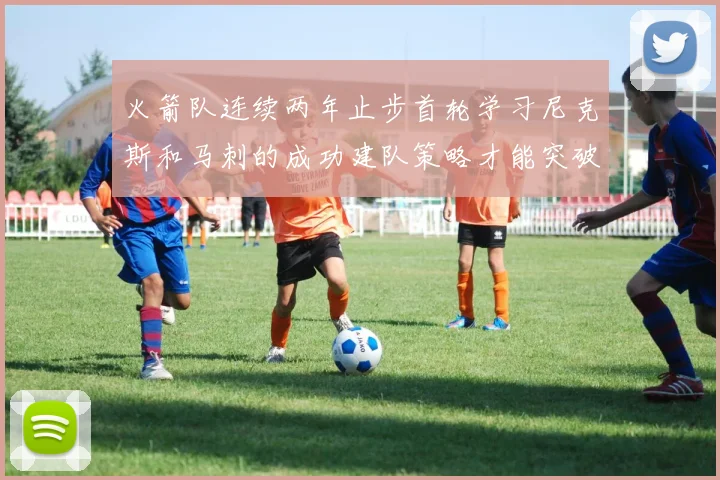 火箭队连续两年止步首轮学习尼克斯和马刺的成功建队策略才能突破瓶颈