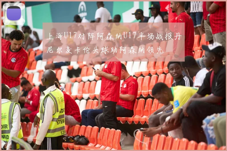 上海U17对阵阿森纳U17半场战报丹尼尔麦卡伦头球助阿森纳领先