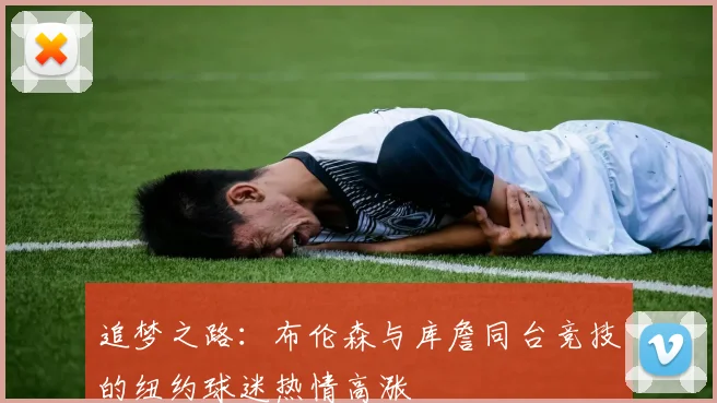 追梦之路：布伦森与库詹同台竞技的纽约球迷热情高涨