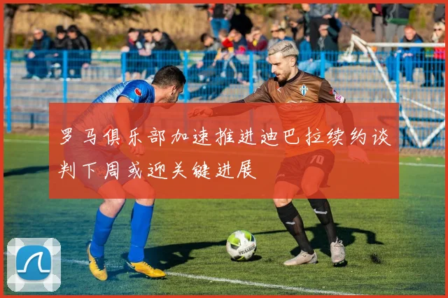 罗马俱乐部加速推进迪巴拉续约谈判下周或迎关键进展