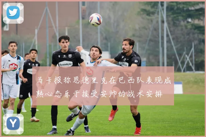 马卡报称恩德里克在巴西队表现成熟心态乐于接受安帅的战术安排