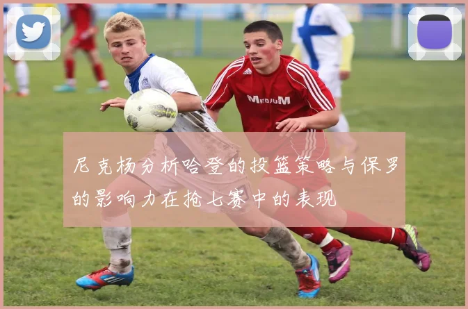尼克杨分析哈登的投篮策略与保罗的影响力在抢七赛中的表现