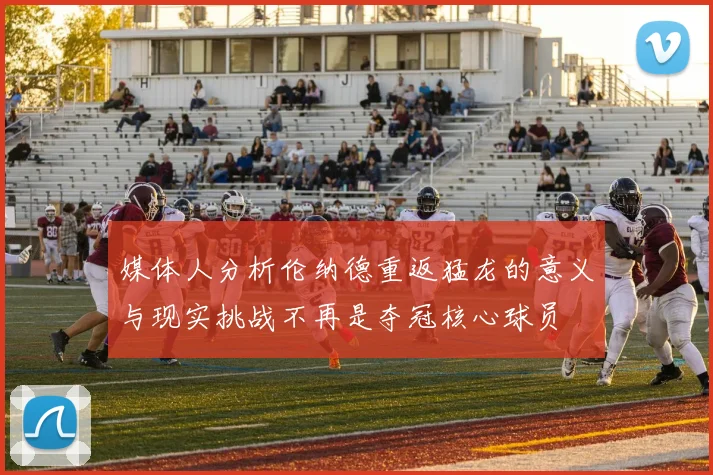 媒体人分析伦纳德重返猛龙的意义与现实挑战不再是夺冠核心球员
