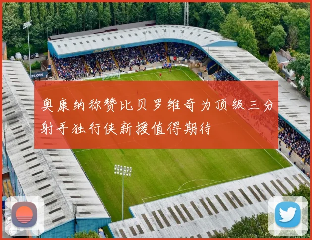 奥康纳称赞比贝罗维奇为顶级三分射手独行侠新援值得期待