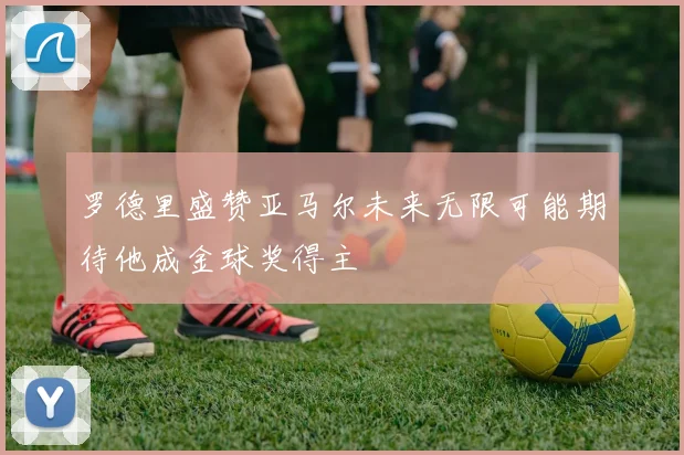 罗德里盛赞亚马尔未来无限可能期待他成金球奖得主