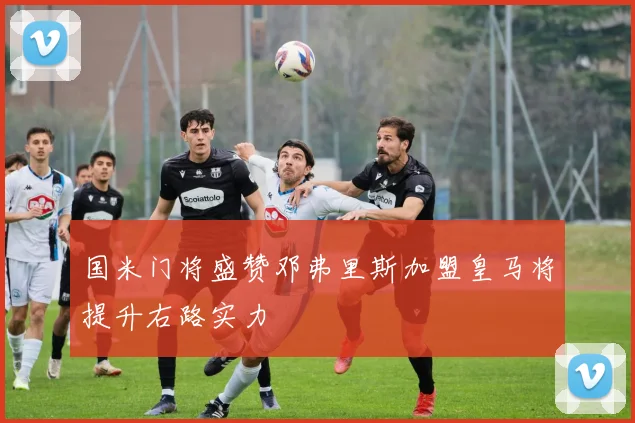 国米门将盛赞邓弗里斯加盟皇马将提升右路实力