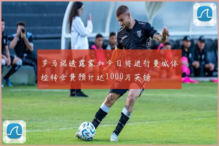 罗马诺透露蒙加今日将进行曼城体检转会费预计达1000万英镑