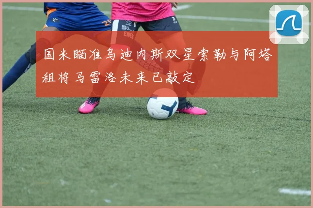 国米瞄准乌迪内斯双星索勒与阿塔租将马雷洛未来已敲定