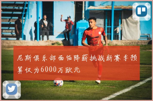 尼斯俱乐部面临降薪挑战新赛季预算仅为6000万欧元