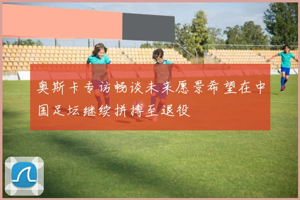 奥斯卡专访畅谈未来愿景希望在中国足坛继续拼搏至退役