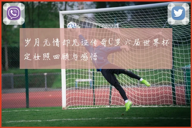 岁月无情却见证传奇C罗六届世界杯定妆照回顾与感悟