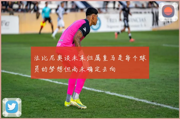 法比尼奥谈未来归属皇马是每个球员的梦想但尚未确定去向